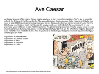 Ave Caesar As Cesear emperor of the mighty Roman empire, you have to plan your defence strategy. You've got to border to defend, the British and the German border. Also you got to secure three provinces, Italia, Hispania and Gallia. You need at least 9000 brave legionaries to protect your border. Because the German border is much broader then the British, you need twice as much men to protect it as you would need for the British. To ensure security in your provinces, you would need at least 15000 legionaries. You got still strong residence in Gallia, so you would need as much legionaries in that province, as you need to protect all of your borders. On the other hand Hispania does only need half of the men needed in Gallia. How do you have to distribute your troops to ensure all requirements of your defence plan are met? Legionaries at British border: Legionaries at German border: Legionaries in Italia: Legionaries in Hispania: Legionaries in Gallia: http://www.thehistoryblog.com/wp-content/uploads/2011/06/Obelix-causing-traumatic-brain-injury.jpg 