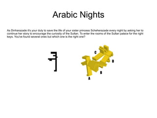 Arabic Nights As Dinharazade it's your duty to save the life of your sister princess Scheherazade every night by asking her to continue her story to encourage the curiosity of the Sultan. To enter the rooms of the Sultan palace for the right keys. You've found several ones but which one is the right one?  