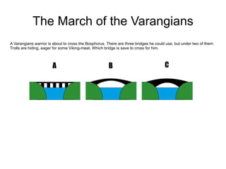 The March of the Varangians A Varangians warrior is about to cross the Bosphorus. There are three bridges he could use, but under two of them Trolls are hiding, eager for some Viking-meat. Which bridge is save to cross for him.  