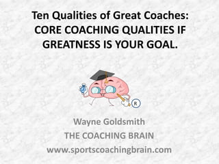 Ten Qualities of Great Coaches:CORE COACHING QUALITIES IF GREATNESS IS YOUR GOAL. R Wayne Goldsmith THE COACHING BRAIN www.sportscoachingbrain.com 