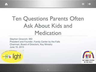 1
Ten Questions Parents Often
Ask About Kids and
Medication
Stephen Grcevich, MD
President and Founder, Family Center by the Falls
Chairman, Board of Directors, Key Ministry
June 15, 2013
 