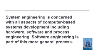 System engineering is concerned
with all aspects of computer-based
systems development including
hardware, software and process
engineering. Software engineering is
part of this more general process.
 