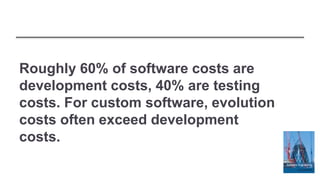 Roughly 60% of software costs are
development costs, 40% are testing
costs. For custom software, evolution
costs often exceed development
costs.
 