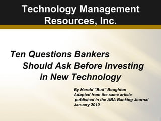 Technology Management Resources, Inc. Ten Questions Bankers  Should Ask Before Investing in New Technology By Harold “Bud” Boughton Adapted from the same article  published in the ABA Banking Journal January 2010 