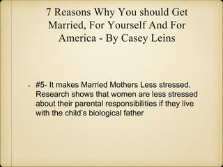 7 Reasons Why You should Get
Married, For Yourself And For
America - By Casey Leins
#5- It makes Married Mothers Less stressed.
Research shows that women are less stressed
about their parental responsibilities if they live
with the child’s biological father
 