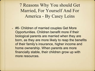 7 Reasons Why You should Get
Married, For Yourself And For
America - By Casey Leins
#6- Children of married couples Get More
Opportunities. Children benefit more if their
biological parents are married when they are
born, as they are more likely to reap the benefits
of their family’s insurance, higher income and
home ownership. When parents are more
financially stable, their children grow up with
more resources.
 