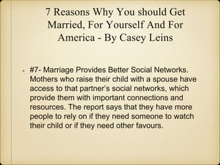 7 Reasons Why You should Get
Married, For Yourself And For
America - By Casey Leins
#7- Marriage Provides Better Social Networks.
Mothers who raise their child with a spouse have
access to that partner’s social networks, which
provide them with important connections and
resources. The report says that they have more
people to rely on if they need someone to watch
their child or if they need other favours.
 