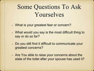 Some Questions To Ask
Yourselves
What is your greatest fear or concern?
What would you say is the most difficult thing to
say or do so far?
Do you still find it difficult to communicate your
greatest concerns?
Are You able to raise your concerns about the
state of the toilet after your spouse has used it?
 