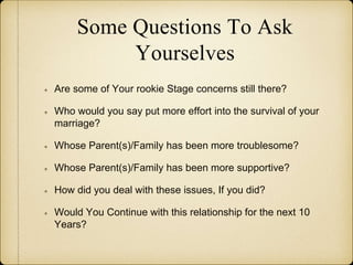 Some Questions To Ask
Yourselves
Are some of Your rookie Stage concerns still there?
Who would you say put more effort into the survival of your
marriage?
Whose Parent(s)/Family has been more troublesome?
Whose Parent(s)/Family has been more supportive?
How did you deal with these issues, If you did?
Would You Continue with this relationship for the next 10
Years?
 