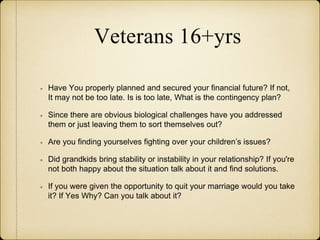 Veterans 16+yrs
Have You properly planned and secured your financial future? If not,
It may not be too late. Is is too late, What is the contingency plan?
Since there are obvious biological challenges have you addressed
them or just leaving them to sort themselves out?
Are you finding yourselves fighting over your children’s issues?
Did grandkids bring stability or instability in your relationship? If you're
not both happy about the situation talk about it and find solutions.
If you were given the opportunity to quit your marriage would you take
it? If Yes Why? Can you talk about it?
 