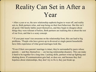 Reality Can Set in After a
Year
* After a year or so, the new relationship euphoria begins to wear off, and reality
sets in, Both partners relax, and stop being on their best behaviour. But this isn’t
all good. Old family habits assert themselves, and they begin to disagree about
things they were tolerant of before, Both partners are realising this is about the rest
of our lives, and that is a scary concept.
* If your past wasn’t too awesome on the relationship front, this can lead to big
problems. “People who have grown up in divorced or single parent households
have little experience of what good marriages look like.
*Even if their own parents' marriage is intact, they're surrounded by peers whose
parents — and they themselves — are having relationship disasters. This can make
it hard to be together for a long time. Lacking skills, partners wind up fighting and
shutting down. If communication gets bad, so does sex, and because they feel
hopeless about relationships, they don’t try to fix it, they just break up.
 