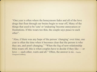 “One year is often where the honeymoon fades and all of the love
drugs that float through our brains begin to wear off, Many of the
things that used to be 'cute' or 'endearing' become annoyances or
frustrations. If this wears too thin, the couple says peace to each
other”.
“Also, if there was any hope of the person ‘changing’ over time, one
year is often the time when it becomes clear that the person is who
they are, and aren't changing.” “When the fog of new-relationship
bliss wears off, this is when couples have to decide if they like — or
love — each other, warts and all.” Often, the answer is no. - Natalie
Finegood Goldberg
 