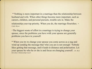 * Nothing is more important in a marriage than the relationship between
husband and wife. When other things become more important, such as
careers, children, and personal pursuits, trouble sets in. Make the
relationship your top priority. When you do, the marriage flourishes. -
Cathy Meyer,
* The biggest waste of effort in a marriage is trying to change your
spouse, since the problems you have with your spouse are generally
problems you have in yourself.
* When you try to change your spouse you come across as a nag and
wind up sending the message that 'who you are is not enough.' Nobody
likes getting that message, and it leads to distance and polarisation. Let
your spouse be who he or she is and focus on changing yourself. - Dr. Rick
Kirschner, Relationship Coach
 