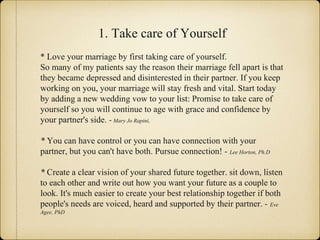 1. Take care of Yourself
* Love your marriage by first taking care of yourself.
So many of my patients say the reason their marriage fell apart is that
they became depressed and disinterested in their partner. If you keep
working on you, your marriage will stay fresh and vital. Start today
by adding a new wedding vow to your list: Promise to take care of
yourself so you will continue to age with grace and confidence by
your partner's side. - Mary Jo Rapini,
* You can have control or you can have connection with your
partner, but you can't have both. Pursue connection! - Lee Horton, Ph.D
* Create a clear vision of your shared future together. sit down, listen
to each other and write out how you want your future as a couple to
look. It's much easier to create your best relationship together if both
people's needs are voiced, heard and supported by their partner. - Eve
Agee, PhD
 