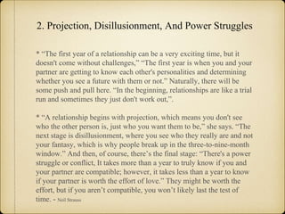 2. Projection, Disillusionment, And Power Struggles
* “The first year of a relationship can be a very exciting time, but it
doesn't come without challenges,” “The first year is when you and your
partner are getting to know each other's personalities and determining
whether you see a future with them or not.” Naturally, there will be
some push and pull here. “In the beginning, relationships are like a trial
run and sometimes they just don't work out,”.
* “A relationship begins with projection, which means you don't see
who the other person is, just who you want them to be,” she says. “The
next stage is disillusionment, where you see who they really are and not
your fantasy, which is why people break up in the three-to-nine-month
window.” And then, of course, there’s the final stage: “There's a power
struggle or conflict, It takes more than a year to truly know if you and
your partner are compatible; however, it takes less than a year to know
if your partner is worth the effort of love.” They might be worth the
effort, but if you aren’t compatible, you won’t likely last the test of
time. - Neil Strauss
 