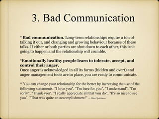 3. Bad Communication
* Bad communication. Long-term relationships require a ton of
talking it out, and changing and growing behaviour because of these
talks. If either or both parties are shut down to each other, this isn't
going to happen and the relationship will crumble.
*Emotionally healthy people learn to tolerate, accept, and
control their anger.
Once anger is acknowledged in all its forms (hidden and overt) and
anger management tools are in place, you are ready to communicate.
* You can change your relationship for the better by increasing the use of the
following statements: "I love you", "I'm here for you", "I understand", "I'm
sorry", "Thank you", "I really appreciate all that you do", "It's so nice to see
you", "That was quite an accomplishment!" - Gina Spielman
 