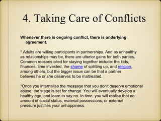 4. Taking Care of Conflicts
Whenever there is ongoing conflict, there is underlying
agreement.
* Adults are willing participants in partnerships. And as unhealthy
as relationships may be, there are ulterior gains for both parties.
Common reasons cited for staying together include: the kids,
finances, time invested, the shame of splitting up, and religion,
among others, but the bigger issue can be that a partner
believes he or she deserves to be maltreated.
*Once you internalise the message that you don't deserve emotional
abuse, the stage is set for change. You will eventually develop a
healthy ego, and learn to say no. In time, you will realise that no
amount of social status, material possessions, or external
pressure justifies your unhappiness.
 