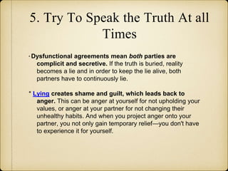 5. Try To Speak the Truth At all
Times
* Dysfunctional agreements mean both parties are
complicit and secretive. If the truth is buried, reality
becomes a lie and in order to keep the lie alive, both
partners have to continuously lie.
* Lying creates shame and guilt, which leads back to
anger. This can be anger at yourself for not upholding your
values, or anger at your partner for not changing their
unhealthy habits. And when you project anger onto your
partner, you not only gain temporary relief—you don't have
to experience it for yourself.
 