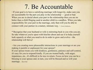 7. Be Accountable
* If your goal is to have a satisfying marriage with longevity, make sure you
are accountable for the part you play in the relationship — good or bad.
When you are in denial about your part in the relationship then you are no
better than a child flinging sand at another child in a sandbox. When you take
responsibility for your part in the marriage, only then will you be able to
connect with your partner in a mature, intimate way. - Carin Goldstein..
* Recognise that your husband or wife is mirroring back to you who you are.
So take whatever you're upset with him/her about and use it to help yourself
look squarely at what you need to do in order to grow and evolve—the
relationship will thrive!
* Are you creating more pleasurable interactions in your marriage or are you
making it painful or unpleasant for your spouse?
If your spouse treats you with kindness, gentleness, patience and self-control,
it's easy for you to respond kindly. If you are treated badly, with anger,
impatience, etc., it's difficult to be nice in return. Focus on how you can be a
blessing to your spouse and, in turn, you will be blessed and so will your
marriage. - Mack Har
 