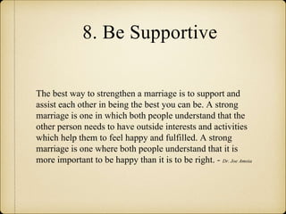 8. Be Supportive
The best way to strengthen a marriage is to support and
assist each other in being the best you can be. A strong
marriage is one in which both people understand that the
other person needs to have outside interests and activities
which help them to feel happy and fulfilled. A strong
marriage is one where both people understand that it is
more important to be happy than it is to be right. - Dr. Joe Amoia
 