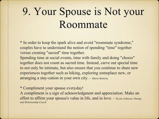 9. Your Spouse is Not your
Roommate
* In order to keep the spark alive and avoid "roommate syndrome,"
couples have to understand the notion of spending "time" together
versus creating "sacred" time together.
Spending time at social events, time with family and doing "chores"
together does not count as sacred time. Instead, carve out special time
to not only be intimate, but also ensure that you continue to share new
experiences together such as hiking, exploring someplace new, or
arranging a stay-cation in your own city. - Marni Battista.
* Compliment your spouse everyday!
A compliment is a sign of acknowledgment and appreciation. Make an
effort to affirm your spouse's value in life, and in love. - Nicole Johnson, Dating
and Relationship Coach
 