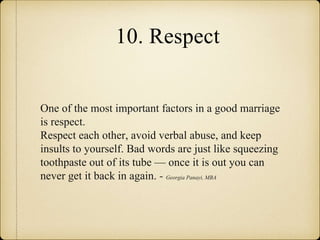 10. Respect
One of the most important factors in a good marriage
is respect.
Respect each other, avoid verbal abuse, and keep
insults to yourself. Bad words are just like squeezing
toothpaste out of its tube — once it is out you can
never get it back in again. - Georgia Panayi, MBA
 