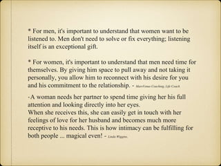 * For men, it's important to understand that women want to be
listened to. Men don't need to solve or fix everything; listening
itself is an exceptional gift.
* For women, it's important to understand that men need time for
themselves. By giving him space to pull away and not taking it
personally, you allow him to reconnect with his desire for you
and his commitment to the relationship. - MarsVenus Coaching, Life Coach
* A woman needs her partner to spend time giving her his full
attention and looking directly into her eyes.
When she receives this, she can easily get in touch with her
feelings of love for her husband and becomes much more
receptive to his needs. This is how intimacy can be fulfilling for
both people ... magical even! - Linda Wiggins,
 