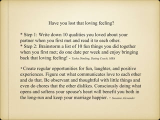Have you lost that loving feeling?
* Step 1: Write down 10 qualities you loved about your
partner when you first met and read it to each other.
* Step 2: Brainstorm a list of 10 fun things you did together
when you first met; do one date per week and enjoy bringing
back that loving feeling! - Tasha Dimling, Dating Coach, MBA
* Create regular opportunities for fun, laughter, and positive
experiences. Figure out what communicates love to each other
and do that. Be observant and thoughtful with little things and
even do chores that the other dislikes. Consciously doing what
opens and softens your spouse's heart will benefit you both in
the long-run and keep your marriage happier. - Susanne Alexander
 