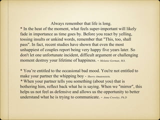 Always remember that life is long.
* In the heat of the moment, what feels super-important will likely
fade in importance as time goes by. Before you react by yelling,
tossing insults or unkind words, remember that "This, too, shall
pass". In fact, recent studies have shown that even the most
unhappiest of couples report being very happy five years later. So
don't let one unfortunate incident, difficult argument or challenging
moment destroy your lifetime of happiness. - Melanie Gorman, MA.
* You’re entitled to the occasional bad mood. You're not entitled to
make your partner the whipping boy - Sherry Amatenstein,
* When your partner tells you something (about you) that is
bothering him, reflect back what he is saying. When we "mirror", this
helps us not feel as defensive and allows us the opportunity to better
understand what he is trying to communicate. - Anne Crowley, Ph.D
 