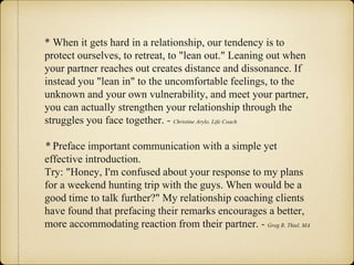 * When it gets hard in a relationship, our tendency is to
protect ourselves, to retreat, to "lean out." Leaning out when
your partner reaches out creates distance and dissonance. If
instead you "lean in" to the uncomfortable feelings, to the
unknown and your own vulnerability, and meet your partner,
you can actually strengthen your relationship through the
struggles you face together. - Christine Arylo, Life Coach
* Preface important communication with a simple yet
effective introduction.
Try: "Honey, I'm confused about your response to my plans
for a weekend hunting trip with the guys. When would be a
good time to talk further?" My relationship coaching clients
have found that prefacing their remarks encourages a better,
more accommodating reaction from their partner. - Greg R. Thiel, MA
 