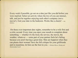 Every week if possible, go out on a date just like you did before you
were married. Select an activity where the two of you can interact,
talk, and just be together enjoying each other's company (not a
movie!). End your date in the bedroom. Works like a charm! - Ann
Robbins,
On those ever-important date nights, remember to be a wife first and
a critic second. Every time you open your mouth to complain about
something — whether it's the food, the service, the movie, the
weather, whatever — some part of your partner feels he's failing
because you aren't having a great time. Men are happiest when they
can please their woman! Save the full critique for your girlfriends
and in meantime, let him see the best in you. - Delaine Moore, Dating and
Relationship Coach
 