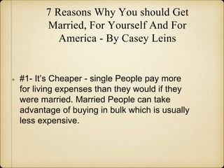 7 Reasons Why You should Get
Married, For Yourself And For
America - By Casey Leins
#1- It’s Cheaper - single People pay more
for living expenses than they would if they
were married. Married People can take
advantage of buying in bulk which is usually
less expensive.
 
