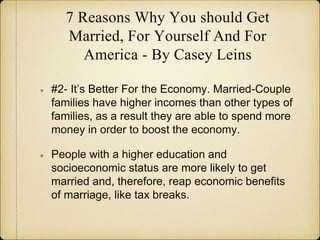 7 Reasons Why You should Get
Married, For Yourself And For
America - By Casey Leins
#2- It’s Better For the Economy. Married-Couple
families have higher incomes than other types of
families, as a result they are able to spend more
money in order to boost the economy.
People with a higher education and
socioeconomic status are more likely to get
married and, therefore, reap economic benefits
of marriage, like tax breaks.
 
