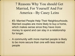 7 Reasons Why You should Get
Married, For Yourself And For
America - By Casey Leins
#3- Married People Help Their Neighbourhoods.
Married couples are more likely to buy a home,
which makes sense since they have more
money to spend and can stay in a relationship
for longer.
A community with more married people is likely
to be more secure than one with less married
people
 