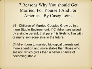 7 Reasons Why You should Get
Married, For Yourself And For
America - By Casey Leins
#4 - Children of Married Couples Grow up in a
more Stable Environment. If Children are raised
by a single parent, that parent is likely to live with
or marry someone else in the future.
Children born to married biological parents get
more attention and more stable than those who
are not, which gives then a better chance of
becoming stable.
 