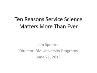 Ten Reasons Service Science
Matters More Than Ever
Jim Spohrer
Director IBM University Programs
June 21, 2013
 