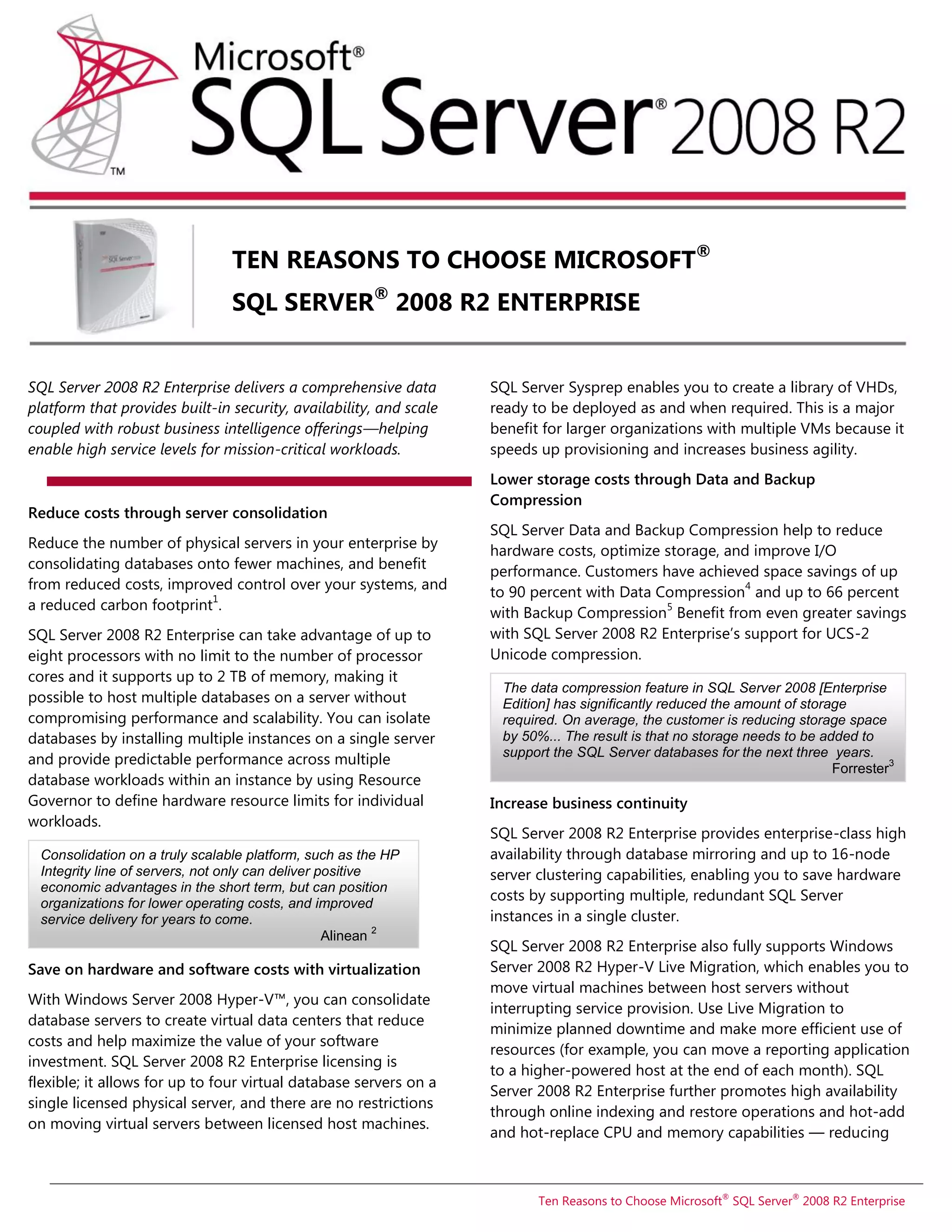 TEN REASONS TO CHOOSE MICROSOFT®
                                SQL SERVER® 2008 R2 ENTERPRISE


SQL Server 2008 R2 Enterprise delivers a comprehensive data         SQL Server Sysprep enables you to create a library of VHDs,
platform that provides built-in security, availability, and scale   ready to be deployed as and when required. This is a major
coupled with robust business intelligence offerings—helping         benefit for larger organizations with multiple VMs because it
enable high service levels for mission-critical workloads.          speeds up provisioning and increases business agility.
                                                                    Lower storage costs through Data and Backup
                                                                    Compression
Reduce costs through server consolidation
                                                                    SQL Server Data and Backup Compression help to reduce
Reduce the number of physical servers in your enterprise by         hardware costs, optimize storage, and improve I/O
consolidating databases onto fewer machines, and benefit            performance. Customers have achieved space savings of up
from reduced costs, improved control over your systems, and                                              4
                          1
                                                                    to 90 percent with Data Compression and up to 66 percent
a reduced carbon footprint .                                                                 5
                                                                    with Backup Compression Benefit from even greater savings
SQL Server 2008 R2 Enterprise can take advantage of up to           with SQL Server 2008 R2 Enterprise’s support for UCS-2
eight processors with no limit to the number of processor           Unicode compression.
cores and it supports up to 2 TB of memory, making it
                                                                     The data compression feature in SQL Server 2008 [Enterprise
possible to host multiple databases on a server without              Edition] has significantly reduced the amount of storage
compromising performance and scalability. You can isolate            required. On average, the customer is reducing storage space
databases by installing multiple instances on a single server        by 50%... The result is that no storage needs to be added to
                                                                     support the SQL Server databases for the next three years.
and provide predictable performance across multiple                                                                                  3
                                                                                                                           Forrester
database workloads within an instance by using Resource
Governor to define hardware resource limits for individual          Increase business continuity
workloads.
                                                                    SQL Server 2008 R2 Enterprise provides enterprise-class high
 Consolidation on a truly scalable platform, such as the HP         availability through database mirroring and up to 16-node
 Integrity line of servers, not only can deliver positive           server clustering capabilities, enabling you to save hardware
 economic advantages in the short term, but can position
 organizations for lower operating costs, and improved
                                                                    costs by supporting multiple, redundant SQL Server
 service delivery for years to come.                                instances in a single cluster.
                                                          2
                                                  Alinean
                                                                    SQL Server 2008 R2 Enterprise also fully supports Windows
Save on hardware and software costs with virtualization             Server 2008 R2 Hyper-V Live Migration, which enables you to
                                                                    move virtual machines between host servers without
With Windows Server 2008 Hyper-V™, you can consolidate
                                                                    interrupting service provision. Use Live Migration to
database servers to create virtual data centers that reduce
                                                                    minimize planned downtime and make more efficient use of
costs and help maximize the value of your software
                                                                    resources (for example, you can move a reporting application
investment. SQL Server 2008 R2 Enterprise licensing is
                                                                    to a higher-powered host at the end of each month). SQL
flexible; it allows for up to four virtual database servers on a
                                                                    Server 2008 R2 Enterprise further promotes high availability
single licensed physical server, and there are no restrictions
                                                                    through online indexing and restore operations and hot-add
on moving virtual servers between licensed host machines.
                                                                    and hot-replace CPU and memory capabilities — reducing



                                                                           Ten Reasons to Choose Microsoft® SQL Server® 2008 R2 Enterprise
 