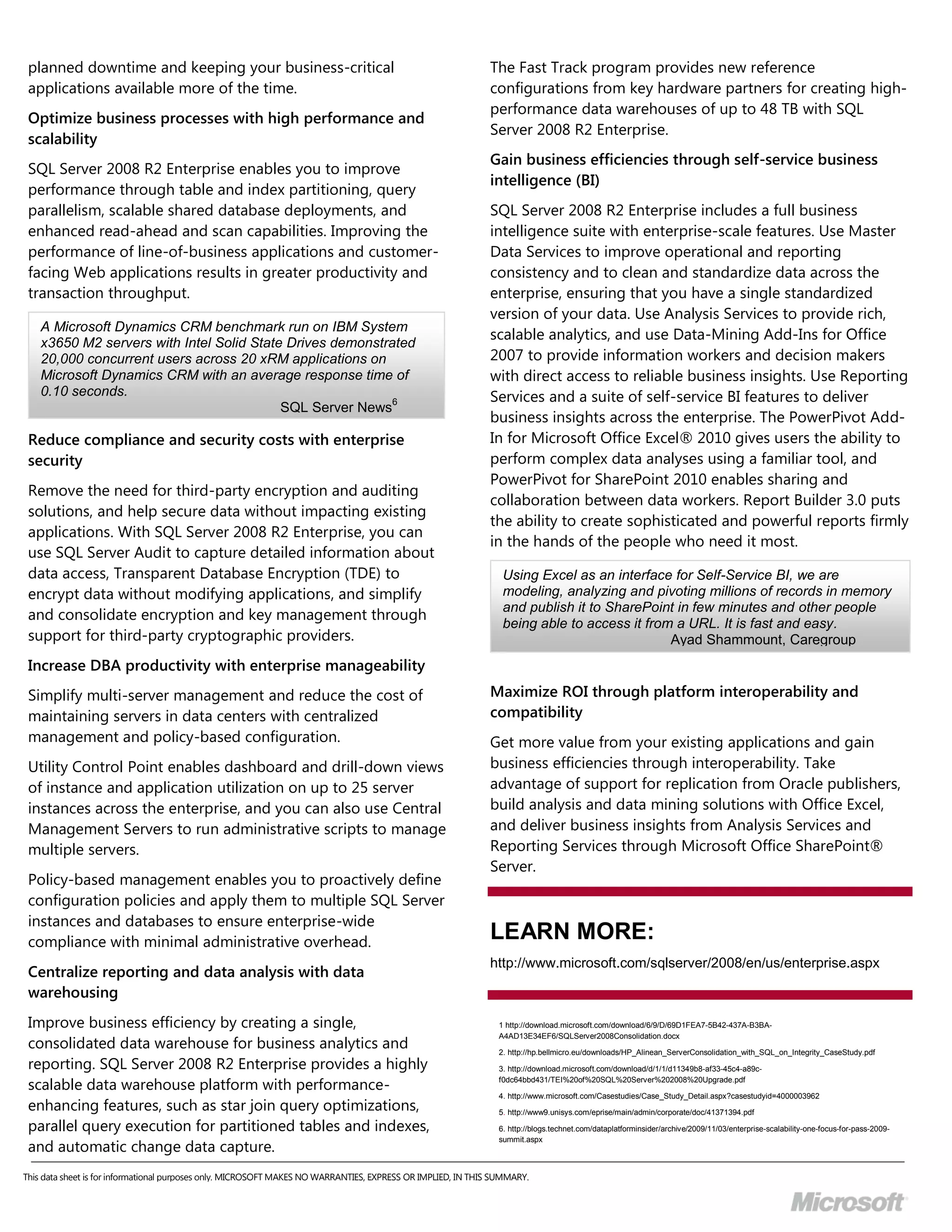 planned downtime and keeping your business-critical                                                         The Fast Track program provides new reference
 applications available more of the time.                                                                    configurations from key hardware partners for creating high-
                                                                                                             performance data warehouses of up to 48 TB with SQL
 Optimize business processes with high performance and
                                                                                                             Server 2008 R2 Enterprise.
 scalability
                                                                                                             Gain business efficiencies through self-service business
 SQL Server 2008 R2 Enterprise enables you to improve
                                                                                                             intelligence (BI)
 performance through table and index partitioning, query
 parallelism, scalable shared database deployments, and                                                      SQL Server 2008 R2 Enterprise includes a full business
 enhanced read-ahead and scan capabilities. Improving the                                                    intelligence suite with enterprise-scale features. Use Master
 performance of line-of-business applications and customer-                                                  Data Services to improve operational and reporting
 facing Web applications results in greater productivity and                                                 consistency and to clean and standardize data across the
 transaction throughput.                                                                                     enterprise, ensuring that you have a single standardized
                                                                                                             version of your data. Use Analysis Services to provide rich,
    A Microsoft Dynamics CRM benchmark run on IBM System
                                                                                                             scalable analytics, and use Data-Mining Add-Ins for Office
    x3650 M2 servers with Intel Solid State Drives demonstrated
    20,000 concurrent users across 20 xRM applications on                                                    2007 to provide information workers and decision makers
    Microsoft Dynamics CRM with an average response time of                                                  with direct access to reliable business insights. Use Reporting
    0.10 seconds.
                                                            6                                                Services and a suite of self-service BI features to deliver
                                           SQL Server News
                                                                                                             business insights across the enterprise. The PowerPivot Add-
 Reduce compliance and security costs with enterprise                                                        In for Microsoft Office Excel® 2010 gives users the ability to
 security                                                                                                    perform complex data analyses using a familiar tool, and
                                                                                                             PowerPivot for SharePoint 2010 enables sharing and
 Remove the need for third-party encryption and auditing
                                                                                                             collaboration between data workers. Report Builder 3.0 puts
 solutions, and help secure data without impacting existing
                                                                                                             the ability to create sophisticated and powerful reports firmly
 applications. With SQL Server 2008 R2 Enterprise, you can
                                                                                                             in the hands of the people who need it most.
 use SQL Server Audit to capture detailed information about
 data access, Transparent Database Encryption (TDE) to                                                          Using Excel as an interface for Self-Service BI, we are
 encrypt data without modifying applications, and simplify                                                      modeling, analyzing and pivoting millions of records in memory
                                                                                                                and publish it to SharePoint in few minutes and other people
 and consolidate encryption and key management through
                                                                                                                being able to access it from a URL. It is fast and easy.
 support for third-party cryptographic providers.                                                                                           Ayad Shammount, Caregroup
 Increase DBA productivity with enterprise manageability
 Simplify multi-server management and reduce the cost of                                                     Maximize ROI through platform interoperability and
 maintaining servers in data centers with centralized                                                        compatibility
 management and policy-based configuration.                                                                  Get more value from your existing applications and gain
 Utility Control Point enables dashboard and drill-down views                                                business efficiencies through interoperability. Take
 of instance and application utilization on up to 25 server                                                  advantage of support for replication from Oracle publishers,
 instances across the enterprise, and you can also use Central                                               build analysis and data mining solutions with Office Excel,
 Management Servers to run administrative scripts to manage                                                  and deliver business insights from Analysis Services and
 multiple servers.                                                                                           Reporting Services through Microsoft Office SharePoint®
                                                                                                             Server.
 Policy-based management enables you to proactively define
 configuration policies and apply them to multiple SQL Server
 instances and databases to ensure enterprise-wide
 compliance with minimal administrative overhead.
                                                                                                             LEARN MORE:
                                                                                                             http://www.microsoft.com/sqlserver/2008/en/us/enterprise.aspx
 Centralize reporting and data analysis with data
 warehousing
 Improve business efficiency by creating a single,                                                             1 http://download.microsoft.com/download/6/9/D/69D1FEA7-5B42-437A-B3BA-

 consolidated data warehouse for business analytics and
                                                                                                               A4AD13E34EF6/SQLServer2008Consolidation.docx

                                                                                                               2. http://hp.bellmicro.eu/downloads/HP_Alinean_ServerConsolidation_with_SQL_on_Integrity_CaseStudy.pdf
 reporting. SQL Server 2008 R2 Enterprise provides a highly                                                    3. http://download.microsoft.com/download/d/1/1/d11349b8-af33-45c4-a89c-

 scalable data warehouse platform with performance-                                                            f0dc64bbd431/TEI%20of%20SQL%20Server%202008%20Upgrade.pdf

                                                                                                               4. http://www.microsoft.com/Casestudies/Case_Study_Detail.aspx?casestudyid=4000003962
 enhancing features, such as star join query optimizations,                                                    5. http://www9.unisys.com/eprise/main/admin/corporate/doc/41371394.pdf

 parallel query execution for partitioned tables and indexes,                                                  6. http://blogs.technet.com/dataplatforminsider/archive/2009/11/03/enterprise-scalability-one-focus-for-pass-2009-

 and automatic change data capture.
                                                                                                               summit.aspx



This data sheet is for informational purposes only. MICROSOFT MAKES NO WARRANTIES, EXPRESS OR IMPLIED, IN THIS SUMMARY.
© 2009 Microsoft Corporation.
 