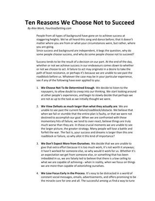 Ten Reasons We Choose Not to Succeed
By Alex Work, YourGoalSetting.com

      People from all types of background have gone on to achieve success at
      staggering heights. We’ve all heard this song and dance before; that it doesn’t
      matter where you are from or what your circumstances were, but rather, where
      you are going.
      Since success and background are independent, it begs the question, why do
      some people choose success, and why do some people choose not to succeed?

      Success tends to be the result of a decision on our part. At the end of the day,
      whether or not we achieve success in our endeavours comes down to whether
      or not we choose to act. A failure to act may originate in a desire to take the
      path of least resistance, or perhaps it’s because we are unable to see past the
      roadblock before us. Whatever the case may be in your particular experience,
      see if any of the following have ever applied to you:

      1. We Choose Not To Be Determined Enough. We decide to listen to the
         naysayers, to allow doubt to creep into our thinking. We start looking around
         at other people’s experiences, and begin to slowly decide that perhaps we
         are not as up to the task as we initially thought we were.

      2. We View Defeats as much larger than what they actually are. We are
         unable to see past the current failure/roadblock/obstacle. We believe that
         when we fail or stumble that the entire plan is faulty, or that we were not
         destined to accomplish our goal. When we are confronted with these
         momentary hits of failure, we tend to over-react, believe things are truly
         much worse than they are. In these crucial moments we are unable to see
         the larger picture, the greater strategy. Many people will lose a battle and
         forfeit the war. The fact is, your success and dreams is larger than this one
         roadblock or failure, so why allot it this kind of importance?

      3. We Don’t Expect More from Ourselves. We decide that we are unable to
         give that extra effort because it is too much work, it’s not worth it anyways;
         it hasn’t worked for someone else, so why would it work for us. Whether it’s
         an expectation we get from someone else, or something that has been
         imbedded in us, we are falsely led to believe that there is a low ceiling to
         what we are capable of achieving-- when in reality, when we focus on things
         we are more than capable of astonishing ourselves.

      4. We Lose Focus Early in the Process. It’s easy to be distracted in a world of
         constant social messages, emails, advertisements, and offers promising to be
         the miracle cure for one and all. The successful among us find a way to tune
 