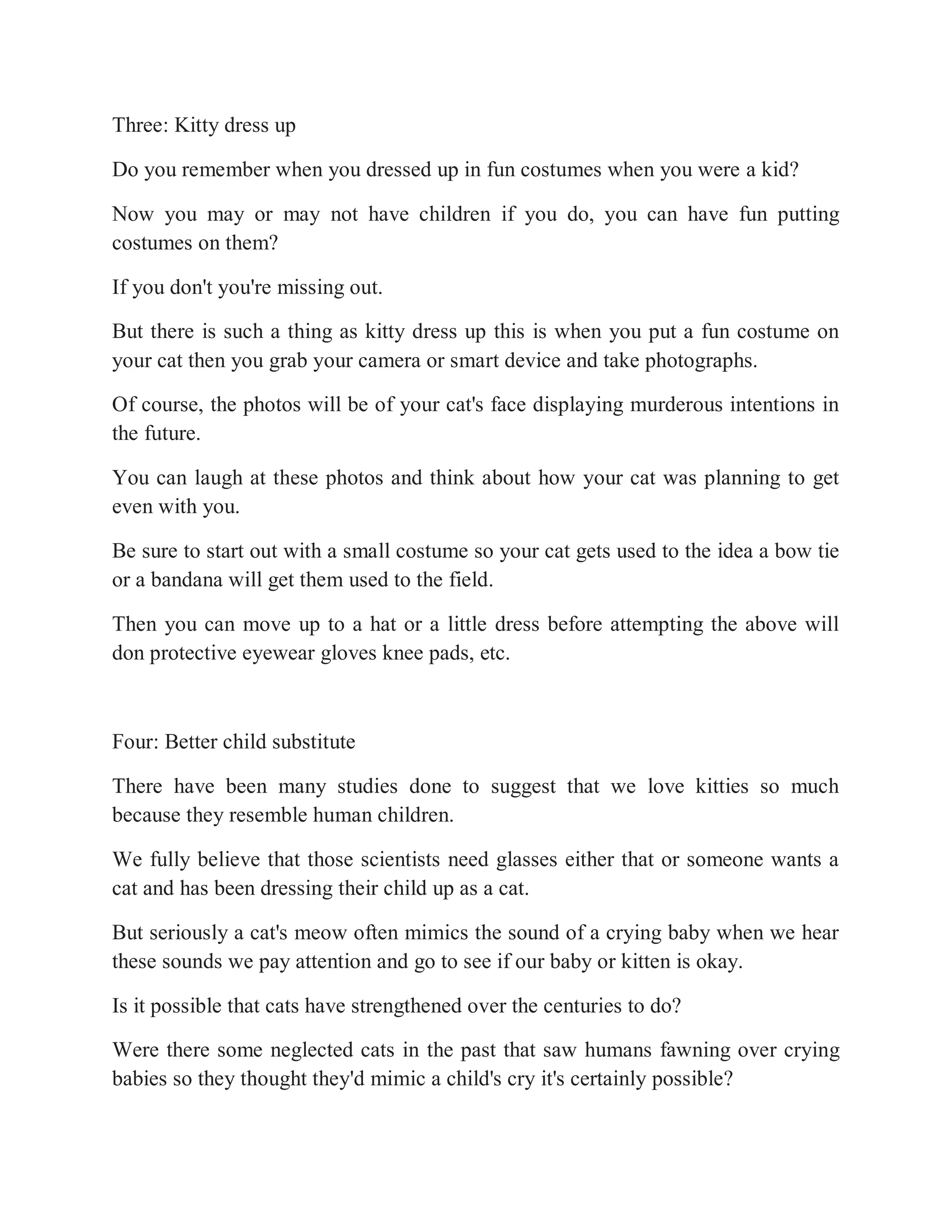 Three: Kitty dress up
Do you remember when you dressed up in fun costumes when you were a kid?
Now you may or may not have children if you do, you can have fun putting
costumes on them?
If you don't you're missing out.
But there is such a thing as kitty dress up this is when you put a fun costume on
your cat then you grab your camera or smart device and take photographs.
Of course, the photos will be of your cat's face displaying murderous intentions in
the future.
You can laugh at these photos and think about how your cat was planning to get
even with you.
Be sure to start out with a small costume so your cat gets used to the idea a bow tie
or a bandana will get them used to the field.
Then you can move up to a hat or a little dress before attempting the above will
don protective eyewear gloves knee pads, etc.
Four: Better child substitute
There have been many studies done to suggest that we love kitties so much
because they resemble human children.
We fully believe that those scientists need glasses either that or someone wants a
cat and has been dressing their child up as a cat.
But seriously a cat's meow often mimics the sound of a crying baby when we hear
these sounds we pay attention and go to see if our baby or kitten is okay.
Is it possible that cats have strengthened over the centuries to do?
Were there some neglected cats in the past that saw humans fawning over crying
babies so they thought they'd mimic a child's cry it's certainly possible?
 