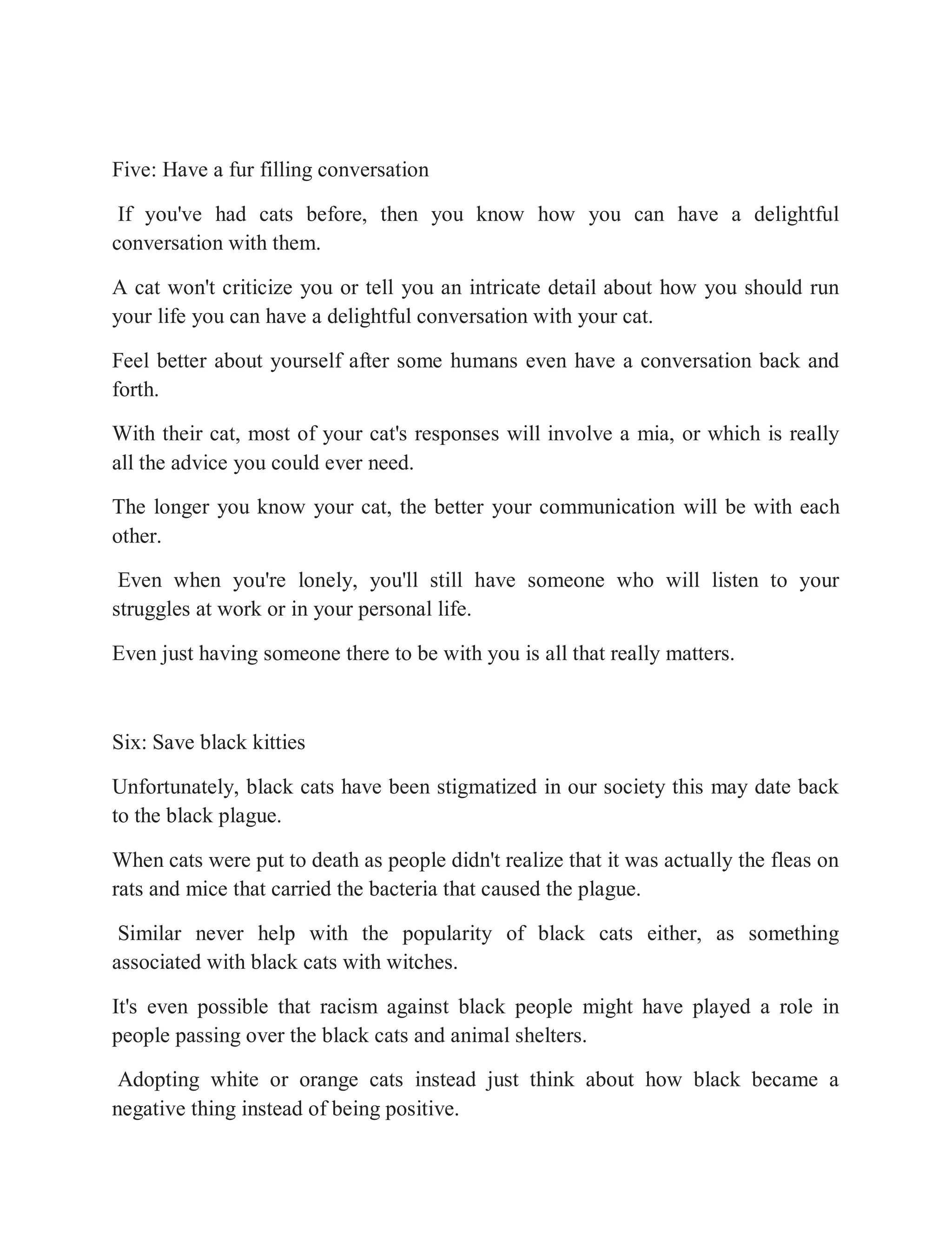 Five: Have a fur filling conversation
If you've had cats before, then you know how you can have a delightful
conversation with them.
A cat won't criticize you or tell you an intricate detail about how you should run
your life you can have a delightful conversation with your cat.
Feel better about yourself after some humans even have a conversation back and
forth.
With their cat, most of your cat's responses will involve a mia, or which is really
all the advice you could ever need.
The longer you know your cat, the better your communication will be with each
other.
Even when you're lonely, you'll still have someone who will listen to your
struggles at work or in your personal life.
Even just having someone there to be with you is all that really matters.
Six: Save black kitties
Unfortunately, black cats have been stigmatized in our society this may date back
to the black plague.
When cats were put to death as people didn't realize that it was actually the fleas on
rats and mice that carried the bacteria that caused the plague.
Similar never help with the popularity of black cats either, as something
associated with black cats with witches.
It's even possible that racism against black people might have played a role in
people passing over the black cats and animal shelters.
Adopting white or orange cats instead just think about how black became a
negative thing instead of being positive.
 