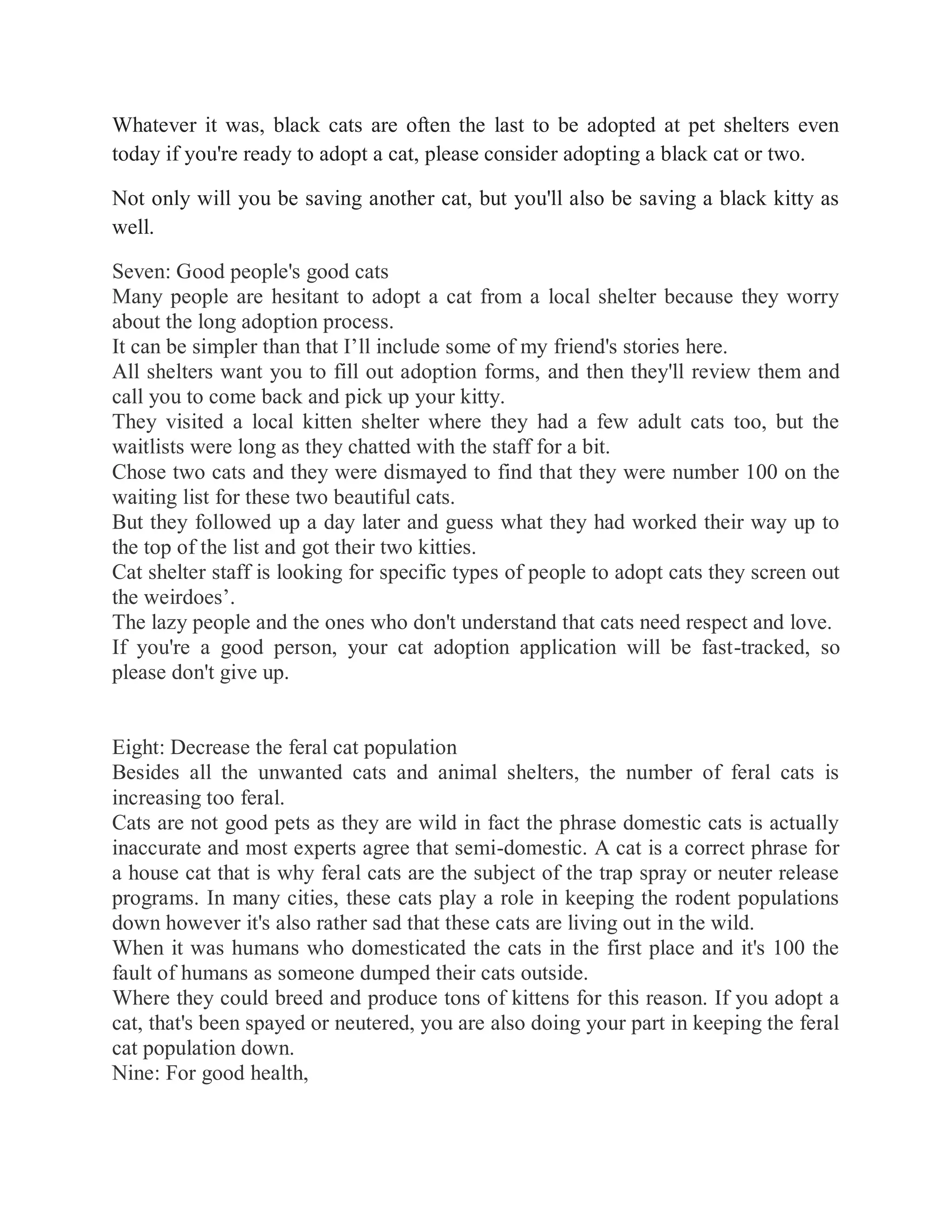 Whatever it was, black cats are often the last to be adopted at pet shelters even
today if you're ready to adopt a cat, please consider adopting a black cat or two.
Not only will you be saving another cat, but you'll also be saving a black kitty as
well.
Seven: Good people's good cats
Many people are hesitant to adopt a cat from a local shelter because they worry
about the long adoption process.
It can be simpler than that I’ll include some of my friend's stories here.
All shelters want you to fill out adoption forms, and then they'll review them and
call you to come back and pick up your kitty.
They visited a local kitten shelter where they had a few adult cats too, but the
waitlists were long as they chatted with the staff for a bit.
Chose two cats and they were dismayed to find that they were number 100 on the
waiting list for these two beautiful cats.
But they followed up a day later and guess what they had worked their way up to
the top of the list and got their two kitties.
Cat shelter staff is looking for specific types of people to adopt cats they screen out
the weirdoes’.
The lazy people and the ones who don't understand that cats need respect and love.
If you're a good person, your cat adoption application will be fast-tracked, so
please don't give up.
Eight: Decrease the feral cat population
Besides all the unwanted cats and animal shelters, the number of feral cats is
increasing too feral.
Cats are not good pets as they are wild in fact the phrase domestic cats is actually
inaccurate and most experts agree that semi-domestic. A cat is a correct phrase for
a house cat that is why feral cats are the subject of the trap spray or neuter release
programs. In many cities, these cats play a role in keeping the rodent populations
down however it's also rather sad that these cats are living out in the wild.
When it was humans who domesticated the cats in the first place and it's 100 the
fault of humans as someone dumped their cats outside.
Where they could breed and produce tons of kittens for this reason. If you adopt a
cat, that's been spayed or neutered, you are also doing your part in keeping the feral
cat population down.
Nine: For good health,
 