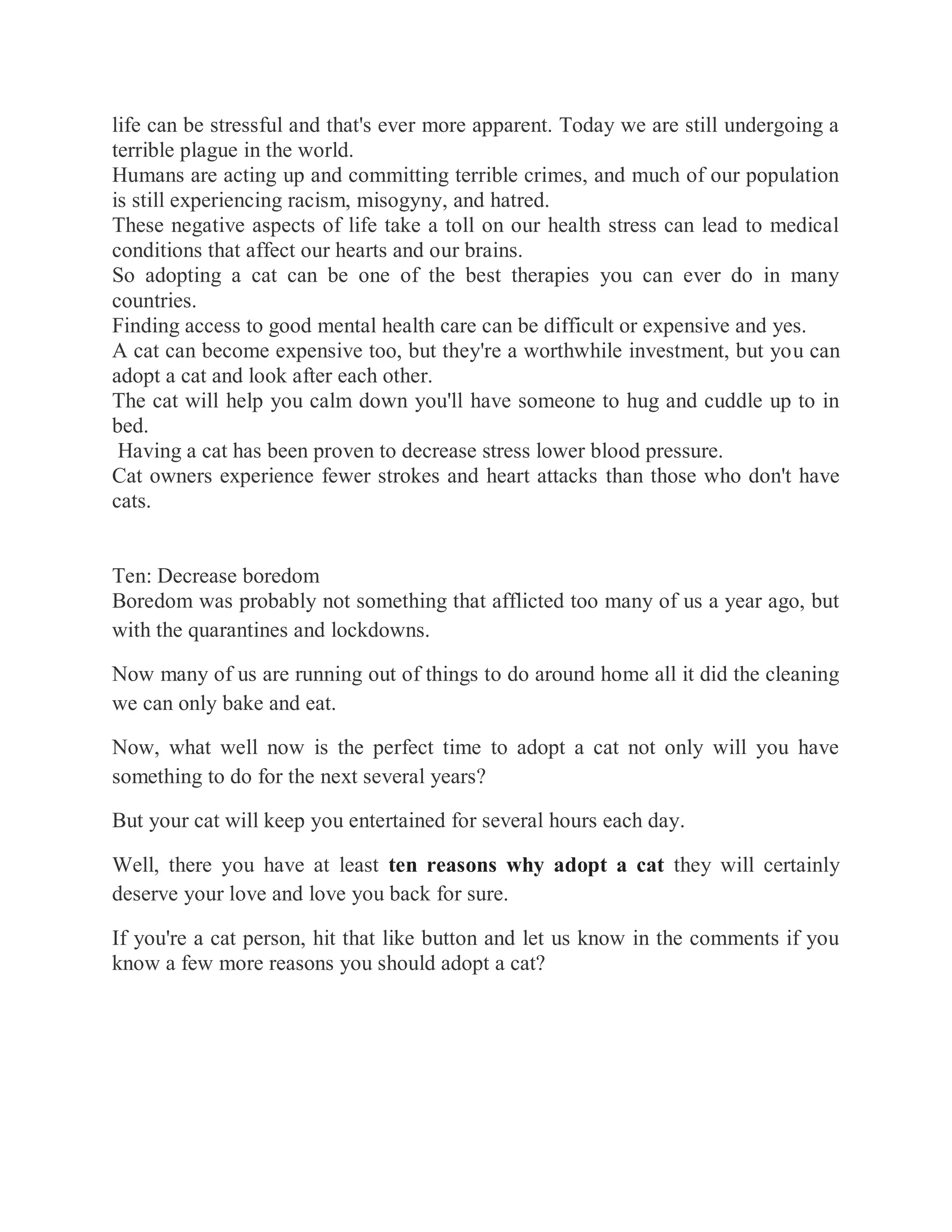 life can be stressful and that's ever more apparent. Today we are still undergoing a
terrible plague in the world.
Humans are acting up and committing terrible crimes, and much of our population
is still experiencing racism, misogyny, and hatred.
These negative aspects of life take a toll on our health stress can lead to medical
conditions that affect our hearts and our brains.
So adopting a cat can be one of the best therapies you can ever do in many
countries.
Finding access to good mental health care can be difficult or expensive and yes.
A cat can become expensive too, but they're a worthwhile investment, but you can
adopt a cat and look after each other.
The cat will help you calm down you'll have someone to hug and cuddle up to in
bed.
Having a cat has been proven to decrease stress lower blood pressure.
Cat owners experience fewer strokes and heart attacks than those who don't have
cats.
Ten: Decrease boredom
Boredom was probably not something that afflicted too many of us a year ago, but
with the quarantines and lockdowns.
Now many of us are running out of things to do around home all it did the cleaning
we can only bake and eat.
Now, what well now is the perfect time to adopt a cat not only will you have
something to do for the next several years?
But your cat will keep you entertained for several hours each day.
Well, there you have at least ten reasons why adopt a cat they will certainly
deserve your love and love you back for sure.
If you're a cat person, hit that like button and let us know in the comments if you
know a few more reasons you should adopt a cat?
 