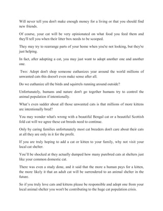 Will never tell you don't make enough money for a living or that you should find
new friends.
Of course, your cat will be very opinionated on what food you feed them and
they'll tell you when their litter box needs to be scooped.
They may try to rearrange parts of your home when you're not looking, but they're
just helping.
In fact, after adopting a cat, you may just want to adopt another one and another
one.
Two: Adopt don't shop someone euthanizes year around the world millions of
unwanted cats this doesn't even make sense after all.
Do we euthanize all the birds and squirrels running around outside?
Unfortunately, humans and nature don't go together humans try to control the
animal population if intentionally.
What’s even sadder about all those unwanted cats is that millions of more kittens
are intentionally bred?
You may wonder what's wrong with a beautiful Bengal cat or a beautiful Scottish
fold cat will we agree these cat breeds need to continue.
Only by caring families unfortunately most cat breeders don't care about their cats
at all they are only in it for the profit.
If you are truly hoping to add a cat or kitten to your family, why not visit your
local cat shelter.
You’ll be shocked at they actually dumped how many purebred cats at shelters just
like your common domestic cat.
There was even a study done, and it said that the more a human pays for a kitten,
the more likely it that an adult cat will be surrendered to an animal shelter in the
future.
So if you truly love cats and kittens please be responsible and adopt one from your
local animal shelter you won't be contributing to the huge cat population crisis.
 