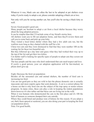Whatever it was, black cats are often the last to be adopted at pet shelters even
today if you're ready to adopt a cat, please consider adopting a black cat or two.
Not only will you be saving another cat, but you'll also be saving a black kitty as
well.
Seven: Good people's good cats
Many people are hesitant to adopt a cat from a local shelter because they worry
about the long adoption process.
It can be simpler than that I’ll include some of my friend's stories here.
All shelters want you to fill out adoption forms, and then they'll review them and
call you to come back and pick up your kitty.
They visited a local kitten shelter where they had a few adult cats too, but the
waitlists were long as they chatted with the staff for a bit.
Chose two cats and they were dismayed to find that they were number 100 on the
waiting list for these two beautiful cats.
But they followed up a day later and guess what they had worked their way up to
the top of the list and got their two kitties.
Cat shelter staff is looking for specific types of people to adopt cats they screen out
the weirdoes’.
The lazy people and the ones who don't understand that cats need respect and love.
If you're a good person, your cat adoption application will be fast-tracked, so
please don't give up.
Eight: Decrease the feral cat population
Besides all the unwanted cats and animal shelters, the number of feral cats is
increasing too feral.
Cats are not good pets as they are wild in fact the phrase domestic cats is actually
inaccurate and most experts agree that semi-domestic. A cat is a correct phrase for
a house cat that is why feral cats are the subject of the trap spray or neuter release
programs. In many cities, these cats play a role in keeping the rodent populations
down however it's also rather sad that these cats are living out in the wild.
When it was humans who domesticated the cats in the first place and it's 100 the
fault of humans as someone dumped their cats outside.
Where they could breed and produce tons of kittens for this reason. If you adopt a
cat, that's been spayed or neutered, you are also doing your part in keeping the feral
cat population down.
Nine: For good health,
 
