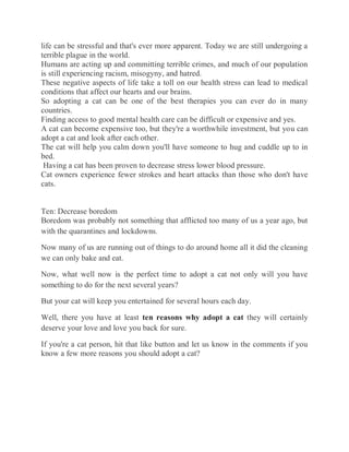 life can be stressful and that's ever more apparent. Today we are still undergoing a
terrible plague in the world.
Humans are acting up and committing terrible crimes, and much of our population
is still experiencing racism, misogyny, and hatred.
These negative aspects of life take a toll on our health stress can lead to medical
conditions that affect our hearts and our brains.
So adopting a cat can be one of the best therapies you can ever do in many
countries.
Finding access to good mental health care can be difficult or expensive and yes.
A cat can become expensive too, but they're a worthwhile investment, but you can
adopt a cat and look after each other.
The cat will help you calm down you'll have someone to hug and cuddle up to in
bed.
Having a cat has been proven to decrease stress lower blood pressure.
Cat owners experience fewer strokes and heart attacks than those who don't have
cats.
Ten: Decrease boredom
Boredom was probably not something that afflicted too many of us a year ago, but
with the quarantines and lockdowns.
Now many of us are running out of things to do around home all it did the cleaning
we can only bake and eat.
Now, what well now is the perfect time to adopt a cat not only will you have
something to do for the next several years?
But your cat will keep you entertained for several hours each day.
Well, there you have at least ten reasons why adopt a cat they will certainly
deserve your love and love you back for sure.
If you're a cat person, hit that like button and let us know in the comments if you
know a few more reasons you should adopt a cat?
 