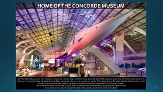 HOME OFTHE CONCORDE MUSEUM
On entering the Museum you are treated to an impressive video/sound presentation telling about the plane itself and giving interesting information about some of its
features: It can travel at twice the speed of sound (Mack 2.00) some 1380 m.p.h. or 23 miles per minute. This is faster than a rifle bullet. Since Barbados is only 21 miles
long the Concorde could have travelled the length of the island in less than one minute! The Concorde’s “home”
was in the stratosphere, on the edge of space, and it travelled so fast that it heated up, expanding the metal of which
it was made and actually increasing the length of the plane by about seven inches during flight.
 