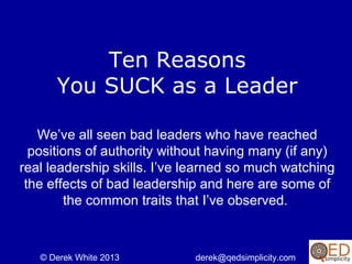 Ten Reasons Why
You SUCK as a Leader
We’ve all seen bad leaders who have reached
positions of authority without having many (if any)
real leadership skills. I’ve learned so much watching
the effects of bad leadership and here are some of
the common traits that I’ve observed.

© Derek White 2013

derek@qedsimplicity.com

 