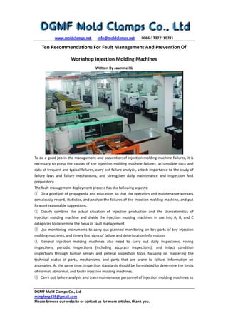 www.moldclamps.net info@moldclamps.net 0086-17322110281
DGMF Mold Clamps Co., Ltd
mingfeng425@gmail.com
Please browse our website or contact us for more articles, thank you.
Ten Recommendations For Fault Management And Prevention Of
Workshop Injection Molding Machines
Written By Jasmine HL
To do a good job in the management and prevention of injection molding machine failures, it is
necessary to grasp the causes of the injection molding machine failures, accumulate data and
data of frequent and typical failures, carry out failure analysis, attach importance to the study of
failure laws and failure mechanisms, and strengthen daily maintenance and inspection And
preparatory.
The fault management deployment process has the following aspects:
① Do a good job of propaganda and education, so that the operators and maintenance workers
consciously record, statistics, and analyze the failures of the injection molding machine, and put
forward reasonable suggestions.
② Closely combine the actual situation of injection production and the characteristics of
injection molding machine and divide the injection molding machines in use into A, B, and C
categories to determine the focus of fault management.
③ Use monitoring instruments to carry out planned monitoring on key parts of key injection
molding machines, and timely find signs of failure and deterioration information.
④ General injection molding machines also need to carry out daily inspections, roving
inspections, periodic inspections (including accuracy inspections), and intact condition
inspections through human senses and general inspection tools, focusing on mastering the
technical status of parts, mechanisms, and parts that are prone to failure. Information on
anomalies. At the same time, inspection standards should be formulated to determine the limits
of normal, abnormal, and faulty injection molding machines.
⑤ Carry out failure analysis and train maintenance personnel of injection molding machines to
 