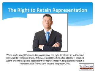 When addressing IRS issues, taxpayers have the right to obtain an authorized
individual to represent them. If they are unable to hire a tax attorney, enrolled
agent or certified public accountant for representation, taxpayers may elect a
representative from a Low Income Taxpayer Clinic.
The Right to Retain Representation
 
